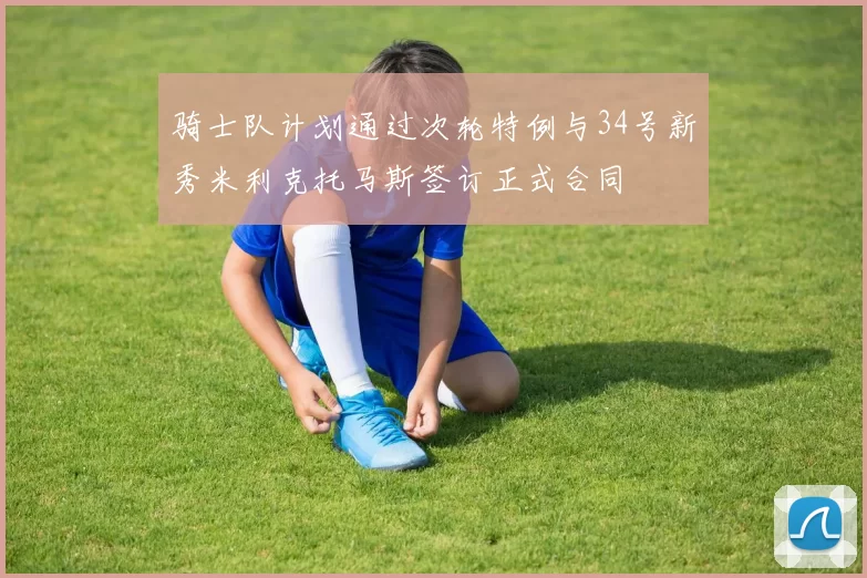 骑士队计划通过次轮特例与34号新秀米利克托马斯签订正式合同