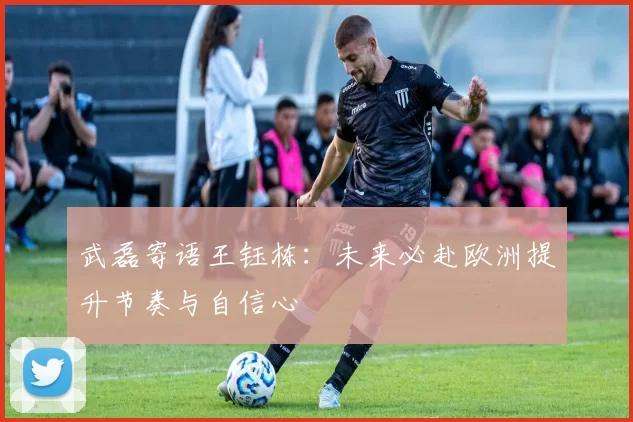武磊寄语王钰栋：未来必赴欧洲提升节奏与自信心
