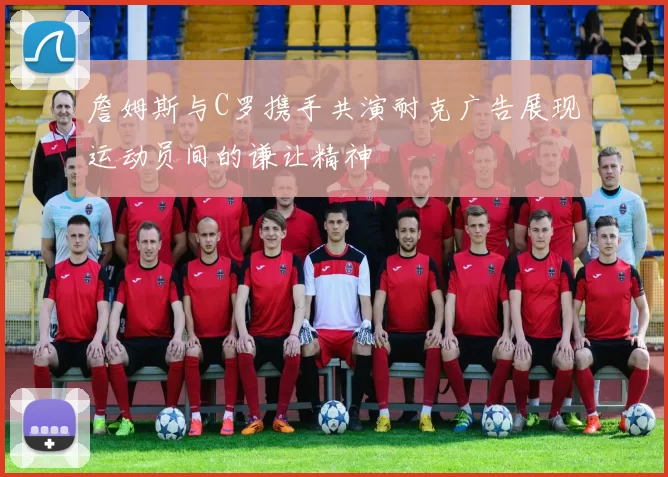詹姆斯与C罗携手共演耐克广告展现运动员间的谦让精神