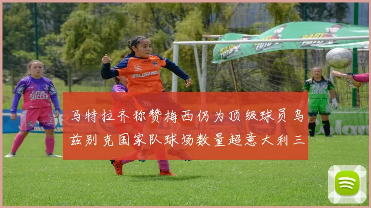 马特拉齐称赞梅西仍为顶级球员乌兹别克国家队球场数量超意大利三倍