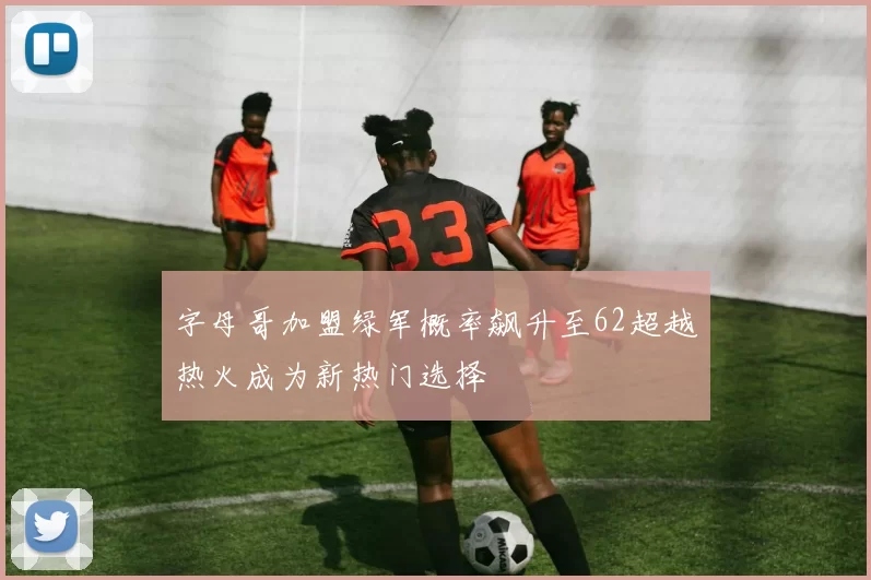 字母哥加盟绿军概率飙升至62超越热火成为新热门选择