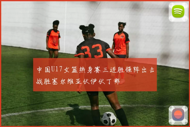 中国U17女篮热身赛三连胜强阵出击战胜塞尔维亚伏伊伏丁那