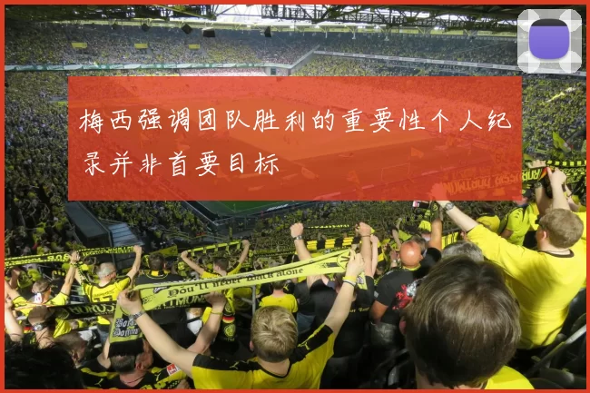 梅西强调团队胜利的重要性个人纪录并非首要目标